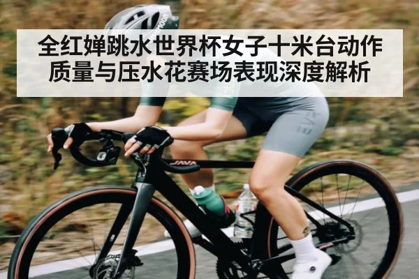 全红婵跳水世界杯女子十米台动作质量与压水花赛场表现深度解析 | c7