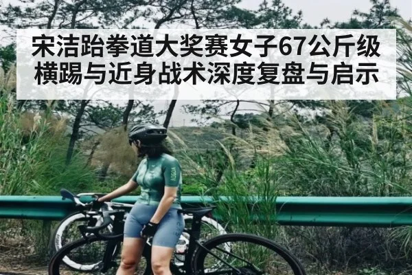 宋洁跆拳道大奖赛女子67公斤级横踢与近身战术深度复盘与启示 | c7