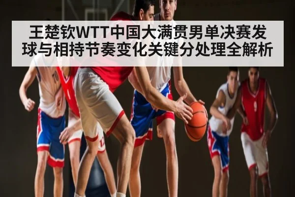 王楚钦WTT中国大满贯男单决赛发球与相持节奏变化关键分处理全解析 - c7
